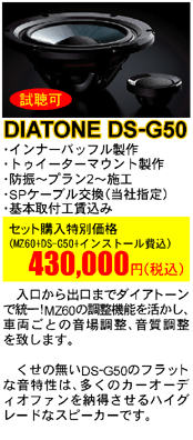 DIATONE DS-G50 セット購入特別価格（MZ60+DS-G50+インストール費込）430,000円(税込）入口から出口までダイアトーンで統一!MZ60の調整機能を活かし、車両ごとの音場調整、音質調整を致します。くせの無いDS-G50のフラットな音特性は、多くのカーオーディオファンを納得させるハイグレードなスピーカーです。