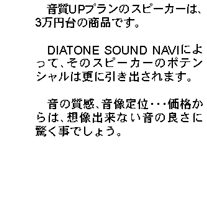 音質UPプランのスピーカーは、3万円台の商品です。DIATONE SOUND NAVIによって、そのスピーカーのポテンシャルは更に引き出されます。音の質感、音像定位・・・価格からは、想像出来ない音の良さに驚く事でしょう。