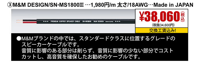 ③M&M DESIGN/SN-MS1800Ⅲ…1,980円/m太さ/18AWG…Made in JAPAN　38,060円（税込）交換工賃込み　●M&Mブランドの中では、スタンダードクラスに位置するグレードのスピーカーケーブルです。
                                                                             音質に影響のある部分は削らず、音質に影響の少ない部分でコストカットし、高音質を確保したお勧めのケーブルです。