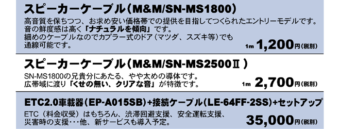 スピーカーケーブル M&M SN-MS1800 1m 1,200円（税別）　M&M SN-MS2500Ⅱ　1m 2,700円（税別）ETC2.0車載器(EP-A015SB)+接続ケーブル(LE-64FF-2SS）+セットアップ　35,000円（税別）