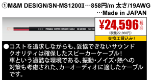 ①M&M DESIGN/SN-MS1200Ⅱ…858円/m 太さ/19AWG…Made in JAPAN 24,596円（税込）交換工賃込み
                                                                             ●コストを追求しながらも、妥協できないサウンドクオリティは確保したスピーカーケーブル!車という過酷な環境である、振動・ノイズ・熱への対策も考慮された、
                                                                              カーオーディオに適したケーブルです。