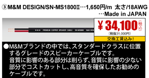 ③M&M DESIGN/SN-MS1800Ⅱ…1,650円/m 太さ/18AWG…<Made in JAPAN 34,100円（税込）交換工賃込み
                                                                             ●M&Mブランドの中では、スタンダードクラスに位置するグレードのスピーカーケーブルです。音質に影響のある部分は削らず、音質に影響の少ない部分でコストカットし、
                                                                             高音質を確保したお勧めのケーブルです。